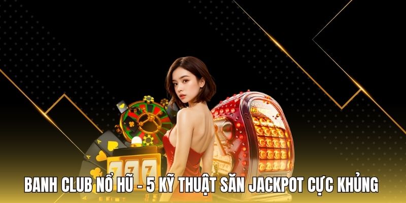 Banh Club Nổ Hũ - 5 Kỹ Thuật Săn Jackpot Cực Khủng